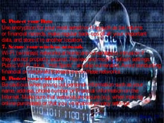 6. Protect yourData 
Useencryption for your most sensitivefilessuch astax returns
or financial records, makeregular back-upsof all your important
data, and storeit in another location.
7. Secure yourwireless network
Wi-Fi (wireless) networksat homearevulnerableto intrusion if
they arenot properly secured. Review and modify default settings.
Public Wi-Fi, a.k.a. “Hot Spots”, arealso vulnerable. Avoid conducting
financial or corporatetransactionson thesenetworks.
8. Protect youre-identity
Becautiouswhen giving out personal information such asyour
name, address, phonenumber or financial information on the
Internet. Makesurethat websitesaresecure(e.g. when making
onlinepurchases) or that you’veenabled privacy settings
Back...!!!
 