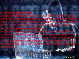9. Avoid being scammed
Alwaysthink beforeyou click on alink or fileof unknown origin.
Don’t feel pressured by any emails. Check thesourceof themessage.
When in doubt, verify thesource. Never reply to emailsthat ask you
to verify your information or confirm your user ID or password.  
1o. Call the right person forhelp
Don’t panic! If you areavictim, if you encounter illegal Internet
content (e.g. child exploitation) or if you suspect acomputer crime,
identity theft or acommercial scam, report thisto your local police.
If you need help with maintenanceor softwareinstallation on your
computer, consult with your serviceprovider or acertified computer
technician.
Back...!!!
 