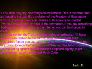 1.You shall only say nicethingson theInternet.Thisisthemain fault
attributed to thelaw: It'saviolation of theFreedom of Expression
with itscyberlibel provision. Thanksto thisprovision inserted
"without knowledge" by most of thelawmakers, if you say something
bad against certain peopleon theInternet, you can becharged in
court.
2.You cannot tell theTruth, whether joking or seriously, if it hurts
someone--In relation to the1st Commandment, regardlessif
you stateafact or you usesatireor sarcasm or even say something
in ajoking toneon the'net, you can still beheld liablefor cyberlibel
for impugning against another person'ssupposed dignity asper
theanti-libel law of theRevised Penal Code.
Back...!!!
 