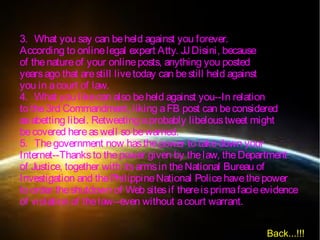 3. What you say can beheld against you forever.
According to onlinelegal expert Atty. JJDisini, because
of thenatureof your onlineposts, anything you posted
yearsago that arestill livetoday can bestill held against
you in acourt of law.
4. What you likecan also beheld against you--In relation
to the3rd Commandment, liking aFB post can beconsidered
asabetting libel. Retweeting aprobably libeloustweet might
becovered hereaswell so bewarned.
5. Thegovernment now hasthepower to takedown your
Internet--Thanksto thepower given by thelaw, theDepartment
of Justice, together with itsarmsin theNational Bureau of
Investigation and thePhilippineNational Policehavethepower
to order theshutdown of Web sitesif thereisprimafacieevidence
of violation of thelaw--even without acourt warrant.
Back...!!!
 