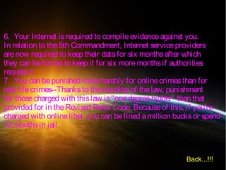 6. Your Internet isrequired to compileevidenceagainst you.
In relation to the5th Commandment, Internet serviceproviders
arenow required to keep their datafor six monthsafter which
they can beforced to keep it for six moremonthsif authorities
request it.
7. You can bepunished moreharshly for onlinecrimesthan for
real lifecrimes--Thanksto thewording of thelaw, punishment
for thosecharged with thislaw is"onedegreehigher" than that
provided for in theRevised Penal Code. Becauseof this, if you're
charged with onlinelibel, you can befined amillion bucksor spend
12 monthsin jail.
Back...!!!
 
