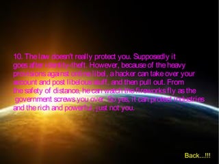 10. Thelaw doesn't really protect you. Supposedly it
goesafter identity-theft. However, becauseof theheavy
provisionsagainst onlinelibel, ahacker can takeover your
account and post libelousstuff, and then pull out. From
thesafety of distance, hecan watch thefireworksfly asthe
government screwsyou over. So yes, it can protect industries
and therich and powerful, just not you.
Back...!!!
 