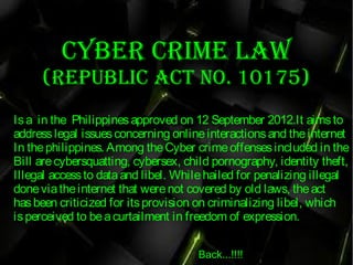 Cyber Crime law
(republiC aCt No. 10175)
Isa  in the  Philippinesapproved on 12 September 2012.It aimsto
addresslegal issuesconcerning onlineinteractionsand theinternet
In thephilippines. Among theCyber crimeoffensesincluded in the
Bill are cybersquatting, cybersex, child pornography, identity theft,
Illegal accessto dataand libel. Whilehailed for penalizing illegal
doneviatheinternet that werenot covered by old laws, theact
hasbeen criticized for itsprovision on criminalizing libel, which
isperceived to beacurtailment in freedom of expression.  
Back...!!!!
 