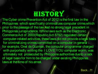 HiStory
TheCyber crimePreventionAct of 2012 isthefirst law in the
Philippines which specifically criminalizes computer crime,which
prior to thepassageof thelaw had no strong legal precedent in
Philippinesjurisprudence. Whilelawssuch astheElectronic
CommerceAct of 2000(RepublicAct 8792) regulated certain
 computer-related activities, theselawsdid not providealegal basis
for criminalizing crimescommitted on acomputer in general :
for example, Onel deGuzman, thecomputer programmer charged
with purportedly writing the  I LOVE YOU computer worm, was
ultimately not prosecuted by Philippineauthoritiesdueto alack
of legal basisfor him to becharged under existing Philippines
lawsat thetimeof hisarrest.
Back...!!!
 