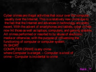 Cyber crimesareillegal activitiesthat occur over thecomputer,
usually over theInternet. Thisisarelatively new crimedueto
thefact that theInternet and advancesin technology arepretty
recent. With theadvent of smartphonesand tablets, cyber crimes
now hit thoseaswell aslaptops, computers, and gaming systems.
All crimesperformed or resorted to by abuseof electronic
mediaor otherwise, with thepurposeof influencing the
functioning of computer or computer system.
IN SHORT
COMPUTER CRIME isany crime
whereComputer isatarget. – Computer isatool of
crime– Computer isincidental to crime
Back...!!!
 