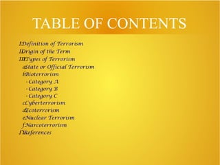 TABLE OF CONTENTS
I.Definition of Terrorism
II.Origin of the Term
III.TTypes of Terrorism
a.State or Official Terrorism
b.Bioterrorism
➢ Category A
➢ Category B
➢ Category C
c.Cyberterrorism
d.Ecoterrorism
e.Nuclear Terrorism
f.Narcoterrorism
IV..References
 