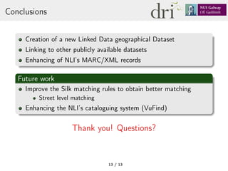Conclusions
Creation of a new Linked Data geographical Dataset
Linking to other publicly available datasets
Enhancing of NLI’s MARC/XML records
Future work
Improve the Silk matching rules to obtain better matching
Street level matching
Enhancing the NLI’s cataloguing system (VuFind)
Thank you! Questions?
13 / 13
 