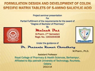 Project seminar presentation
For
Partial Fulfillment of the requirements for the award of
“Degree of Bachelor of Pharmacy”
By
Mainak Das
B.Pharm. (7th Semester)
Regd. No.: 1003254038
Under the guidance of
Dr. Prasanta Kumar Choudhury
M.Pharm., Ph.D.
Assistant Professor
Royal College of Pharmacy & Health Sciences, Berhampur ,
Affiliated to Biju patnaik University of Technology, Rourkela,
Odisha
2013-14
 