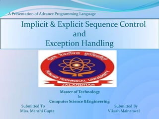 A Presentation 0f Advance Pr0gramming Language
Implicit & Explicit Sequence Control
and
Exception Handling
Master of Technology
In
Computer Science &Engineering
Submitted T0 Submitted By
Miss. Manshi Gupta Vikash MainanwaI
 