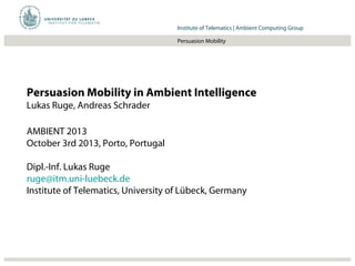 Institut für Beispielsysteme | Forschungsgruppe SystembeispieleInstitute of Telematics | Ambient Computing Group
Persuasion Mobility
Persuasion Mobility in Ambient Intelligence
Lukas Ruge, Andreas Schrader
AMBIENT 2013
October 3rd 2013, Porto, Portugal
Dipl.-Inf. Lukas Ruge
ruge@itm.uni-luebeck.de
Institute of Telematics, University of Lübeck, Germany
 
