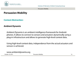 Institut für Beispielsysteme | Forschungsgruppe SystembeispieleInstitute of Telematics | Ambient Computing Group
Persuasion Mobility
Persuasion Mobility
Context Abstraction:
Ambient Dynamix
Ambient Dynamix is an ambient intelligence framework for Android-
phones. It allows to connect to sensors and actuators dynamically using a
plug-in infrastructure and allows to generate high-level context data.
Using high-level context data, independence from the actual actuators and
sensors is achieved.
www.ambientdynamix.org
October 10, 2013 14Persuasion Mobility
 
