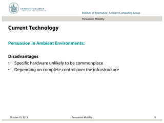 Institut für Beispielsysteme | Forschungsgruppe SystembeispieleInstitute of Telematics | Ambient Computing Group
Persuasion Mobility
Current Technology
Persuasion in Ambient Environments:
Disadvantages
• Specific hardware unlikely to be commonplace
• Depending on complete control over the infrastructure
October 10, 2013 9Persuasion Mobility
 