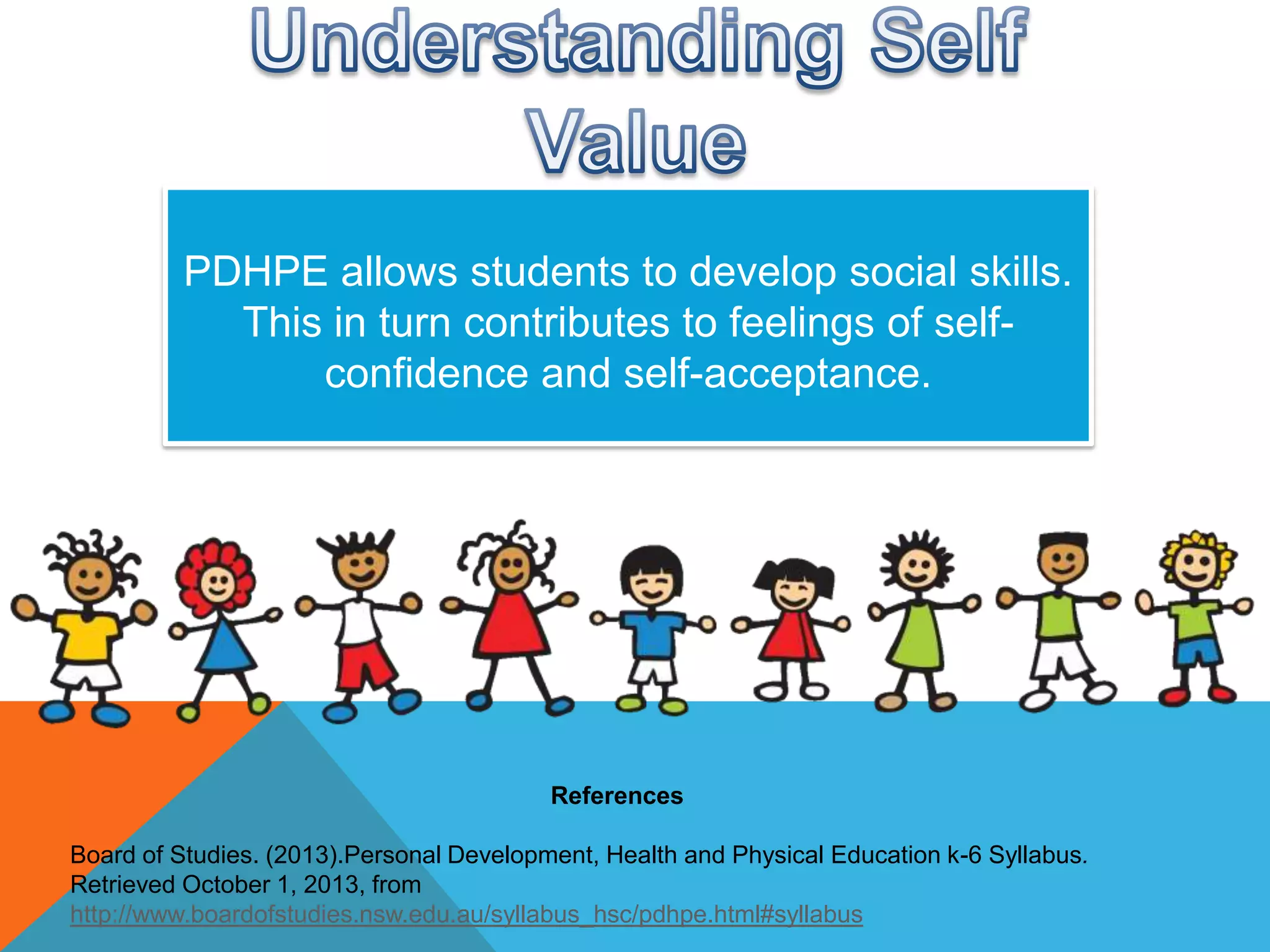 PDHPE allows students to develop social skills.
This in turn contributes to feelings of selfconfidence and self-acceptance.

References
Board of Studies. (2013).Personal Development, Health and Physical Education k-6 Syllabus.
Retrieved October 1, 2013, from
http://www.boardofstudies.nsw.edu.au/syllabus_hsc/pdhpe.html#syllabus

 