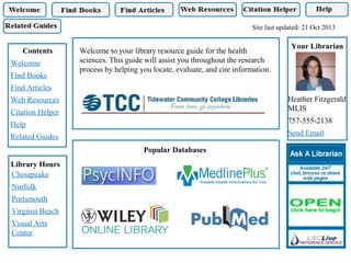 Site last updated: 21 Oct 2013

Contents
Welcome
Find Books

Welcome to your library resource guide for the health
sciences. This guide will assist you throughout the research
process by helping you locate, evaluate, and cite information.

Your Librarian

Find Articles
Heather Fitzgerald
MLIS

Web Resources
Citation Helper

757-555-2138

Help

Send Email

Related Guides
Popular Databases
Library Hours
Chesapeake
Norfolk
Portsmouth
Virginia Beach
Visual Arts
Center

 