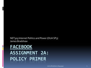 NET303 Internet Politics and Power (OUA SP3)
James Bradshaw

FACEBOOK
ASSIGNMENT 2A:
POLICY PRIMER
James Bradshaw (16945595)

1

 