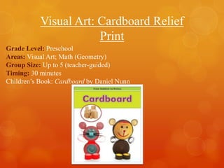 Visual Art: Cardboard Relief
Print
Grade Level: Preschool
Areas: Visual Art; Math (Geometry)
Group Size: Up to 5 (teacher-guided)
Timing: 30 minutes
Children’s Book: Cardboard by Daniel Nunn

 
