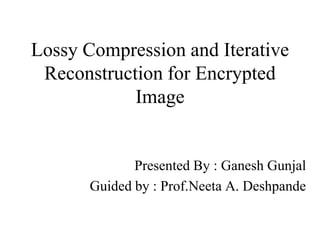 Lossy Compression and Iterative
Reconstruction for Encrypted
Image

Presented By : Ganesh Gunjal
Guided by : Prof.Neeta A. Deshpande

 