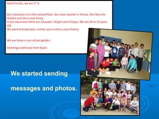 Hello friends, we are 5th A.
Our classroom is on the second floor. Our tutor teacher is Teresa. She likes the
theatre and she is very funny.
In our classroom there are 23 pupils, 10 girls and 13 boys. We are 10 or 11 years
old.
We want to know your, school, your culture, your history.
We are these in our school garden.
Greetings and kisses from Spain.

We started sending
messages and photos.

 