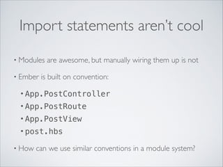 Import statements aren’t cool
• Modules
• Ember

are awesome, but manually wiring them up is not	


is built on convention:	


• App.PostController
• App.PostRoute
• App.PostView
• post.hbs
• How

can we use similar conventions in a module system?

 