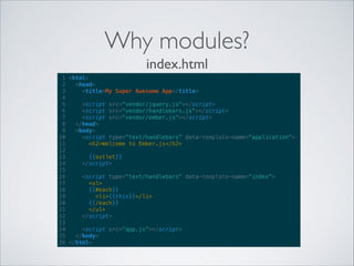 Why modules?
index.html
1 <html>
2
<head>
3
<title>My Super Awesome App</title>
4
5
<script src="vendor/jquery.js"></script>
6
<script src="vendor/handlebars.js"></script>
7
<script src="vendor/ember.js"></script>
8
</head>
9
<body>
10
<script type="text/handlebars" data-template-name="application">
11
<h2>Welcome to Ember.js</h2>
12
13
{{outlet}}
14
</script>
15
16
<script type="text/handlebars" data-template-name="index">
17
<ul>
18
{{#each}}
19
<li>{{this}}</li>
20
{{/each}}
21
</ul>
22
</script>
23
24
<script src="app.js"></script>
25
</body>
26 </html>

 