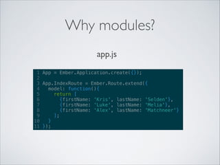 Why modules?
app.js
1 App = Ember.Application.create({});
2
3 App.IndexRoute = Ember.Route.extend({
4
model: function(){
5
return [
6
{firstName: 'Kris', lastName: 'Selden'},
7
{firstName: 'Luke', lastName: 'Melia'},
8
{firstName: 'Alex', lastName: 'Matchneer'}
9
];
10
}
11 });

 