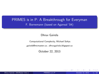 PRIMES is in P: A Breakthrough for Everyman
F. Bornemann (based on Agarwal ’04)

Dhruv Gairola
Computational Complexity, Michael Soltys
gairold@mcmaster.ca ; dhruvgairola.blogspot.ca

October 22, 2013

Dhruv Gairola (McMaster Univ.)

PRIMES is in P

October 22, 2013

1 / 10

 