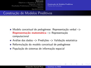 Motivação
Objetivos e Questões de Pesquisa
Material e Métodos
Resultados Preliminares e Próximas Etapas
Resumo
Agradecimentos

Construção de Modelos Preditivos
Fontes de Incerteza

Construção de Modelos Preditivos

Modelo conceitual de pedogênese: Representação verbal 
Representação matemática  Representação
computacional
Análise dos dados  Predições  Validação estatística
Reformulação do modelo conceitual de pedogênese
População de sistemas de informação espacial

Alessandro Samuel Rosa

Incerteza no MDS

 
