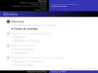Motivação
Objetivos e Questões de Pesquisa
Material e Métodos
Resultados Preliminares e Próximas Etapas
Resumo
Agradecimentos

Construção de Modelos Preditivos
Fontes de Incerteza

Estrutura
1

Motivação
Construção de Modelos Preditivos
Fontes de Incerteza

2

Objetivos e Questões de Pesquisa
Objetivos
Questões de Pesquisa

3

Material e Métodos
Banco de Dados
Metodologia

4

Resultados Preliminares e Próximas Etapas
Resultados Preliminares
Próximas Etapas
Alessandro Samuel Rosa

Incerteza no MDS

 