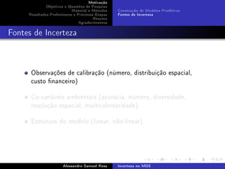 Motivação
Objetivos e Questões de Pesquisa
Material e Métodos
Resultados Preliminares e Próximas Etapas
Resumo
Agradecimentos

Construção de Modelos Preditivos
Fontes de Incerteza

Fontes de Incerteza

Observações de calibração (número, distribuição espacial,
custo nanceiro)
Co-variáveis ambientais (acurácia, número, diversidade,
resolução espacial, multicolinearidade)
Estrutura do modelo (linear, não-linear)

Alessandro Samuel Rosa

Incerteza no MDS

 