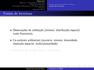 Motivação
Objetivos e Questões de Pesquisa
Material e Métodos
Resultados Preliminares e Próximas Etapas
Resumo
Agradecimentos

Construção de Modelos Preditivos
Fontes de Incerteza

Fontes de Incerteza

Observações de calibração (número, distribuição espacial,
custo nanceiro)
Co-variáveis ambientais (acurácia, número, diversidade,
resolução espacial, multicolinearidade)
Estrutura do modelo (linear, não-linear)

Alessandro Samuel Rosa

Incerteza no MDS

 