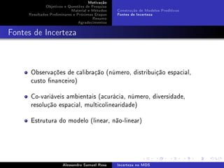 Motivação
Objetivos e Questões de Pesquisa
Material e Métodos
Resultados Preliminares e Próximas Etapas
Resumo
Agradecimentos

Construção de Modelos Preditivos
Fontes de Incerteza

Fontes de Incerteza

Observações de calibração (número, distribuição espacial,
custo nanceiro)
Co-variáveis ambientais (acurácia, número, diversidade,
resolução espacial, multicolinearidade)
Estrutura do modelo (linear, não-linear)

Alessandro Samuel Rosa

Incerteza no MDS

 