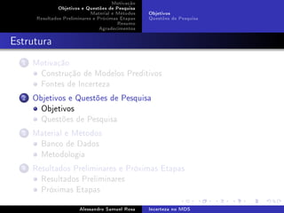 Motivação
Objetivos e Questões de Pesquisa
Material e Métodos
Resultados Preliminares e Próximas Etapas
Resumo
Agradecimentos

Objetivos
Questões de Pesquisa

Estrutura
1

Motivação
Construção de Modelos Preditivos
Fontes de Incerteza

2

Objetivos e Questões de Pesquisa
Objetivos
Questões de Pesquisa

3

Material e Métodos
Banco de Dados
Metodologia

4

Resultados Preliminares e Próximas Etapas
Resultados Preliminares
Próximas Etapas
Alessandro Samuel Rosa

Incerteza no MDS

 