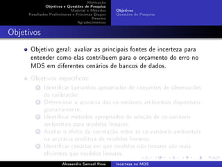 Motivação
Objetivos e Questões de Pesquisa
Material e Métodos
Resultados Preliminares e Próximas Etapas
Resumo
Agradecimentos

Objetivos
Questões de Pesquisa

Objetivos

Objetivo geral: avaliar as principais fontes de incerteza para
entender como elas contribuem para o orçamento do erro no
MDS em diferentes cenários de bancos de dados.
Objetivos especícos:
1 Identicar tamanhos apropriados de conjuntos de observações
de calibração;
2 Determinar a acurácia das co-variáveis ambientais disponíveis
gratuitamente;
3 Identicar métodos apropriados de seleção de co-variáveis
ambientais para modelos lineares;
4 Avaliar o efeito da correlação entre as co-variáveis ambientais
na acurácia preditiva de modelos lineares;
5 Identicar cenários em que modelos não-lineares são mais
ecientes que modelos lineares.
Alessandro Samuel Rosa

Incerteza no MDS

 