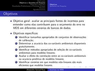 Motivação
Objetivos e Questões de Pesquisa
Material e Métodos
Resultados Preliminares e Próximas Etapas
Resumo
Agradecimentos

Objetivos
Questões de Pesquisa

Objetivos

Objetivo geral: avaliar as principais fontes de incerteza para
entender como elas contribuem para o orçamento do erro no
MDS em diferentes cenários de bancos de dados.
Objetivos especícos:
1 Identicar tamanhos apropriados de conjuntos de observações
de calibração;
2 Determinar a acurácia das co-variáveis ambientais disponíveis
gratuitamente;
3 Identicar métodos apropriados de seleção de co-variáveis
ambientais para modelos lineares;
4 Avaliar o efeito da correlação entre as co-variáveis ambientais
na acurácia preditiva de modelos lineares;
5 Identicar cenários em que modelos não-lineares são mais
ecientes que modelos lineares.
Alessandro Samuel Rosa

Incerteza no MDS

 
