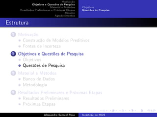 Motivação
Objetivos e Questões de Pesquisa
Material e Métodos
Resultados Preliminares e Próximas Etapas
Resumo
Agradecimentos

Objetivos
Questões de Pesquisa

Estrutura
1

Motivação
Construção de Modelos Preditivos
Fontes de Incerteza

2

Objetivos e Questões de Pesquisa
Objetivos
Questões de Pesquisa

3

Material e Métodos
Banco de Dados
Metodologia

4

Resultados Preliminares e Próximas Etapas
Resultados Preliminares
Próximas Etapas
Alessandro Samuel Rosa

Incerteza no MDS

 