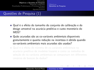 Motivação
Objetivos e Questões de Pesquisa
Material e Métodos
Resultados Preliminares e Próximas Etapas
Resumo
Agradecimentos

Objetivos
Questões de Pesquisa

Questões de Pesquisa (1)

Qual é o efeito do tamanho do conjunto de calibração e do
design amostral na acurácia preditiva e custo monetário do
MDS?
Quão acuradas são as co-variáveis ambientais disponíveis
gratuitamente e quanta redução na incerteza é obtida quando
co-variáveis ambientais mais acuradas são usadas?
Qual é o efeito do número de co-variáveis ambientais na
acurácia preditiva de modelos lineares e como os métodos de
seleção de co-variáveis ambientais se comportam em diferentes
cenários de bancos de dados?

Alessandro Samuel Rosa

Incerteza no MDS

 