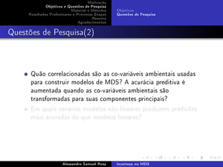 Motivação
Objetivos e Questões de Pesquisa
Material e Métodos
Resultados Preliminares e Próximas Etapas
Resumo
Agradecimentos

Objetivos
Questões de Pesquisa

Questões de Pesquisa(2)

Quão correlacionadas são as co-variáveis ambientais usadas
para construir modelos de MDS? A acurácia preditiva é
aumentada quando as co-variáveis ambientais são
transformadas para suas componentes principais?
Em quais cenários modelos não-lineares produzem predições
mais acuradas do que modelos lineares?

Alessandro Samuel Rosa

Incerteza no MDS

 