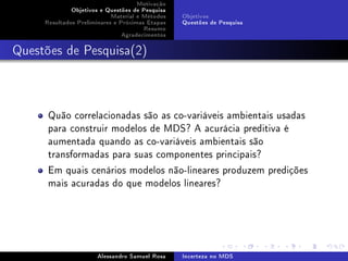 Motivação
Objetivos e Questões de Pesquisa
Material e Métodos
Resultados Preliminares e Próximas Etapas
Resumo
Agradecimentos

Objetivos
Questões de Pesquisa

Questões de Pesquisa(2)

Quão correlacionadas são as co-variáveis ambientais usadas
para construir modelos de MDS? A acurácia preditiva é
aumentada quando as co-variáveis ambientais são
transformadas para suas componentes principais?
Em quais cenários modelos não-lineares produzem predições
mais acuradas do que modelos lineares?

Alessandro Samuel Rosa

Incerteza no MDS

 