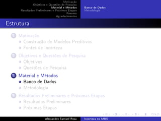 Motivação
Objetivos e Questões de Pesquisa
Material e Métodos
Resultados Preliminares e Próximas Etapas
Resumo
Agradecimentos

Banco de Dados
Metodologia

Estrutura
1

Motivação
Construção de Modelos Preditivos
Fontes de Incerteza

2

Objetivos e Questões de Pesquisa
Objetivos
Questões de Pesquisa

3

Material e Métodos
Banco de Dados
Metodologia

4

Resultados Preliminares e Próximas Etapas
Resultados Preliminares
Próximas Etapas
Alessandro Samuel Rosa

Incerteza no MDS

 