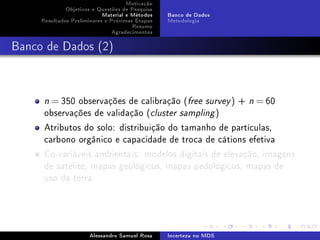 Motivação
Objetivos e Questões de Pesquisa
Material e Métodos
Resultados Preliminares e Próximas Etapas
Resumo
Agradecimentos

Banco de Dados
Metodologia

Banco de Dados (2)

= 350 observações de calibração (free survey ) +
observações de validação (cluster sampling )

n

n

= 60

Atributos do solo: distribuição do tamanho de partículas,
carbono orgânico e capacidade de troca de cátions efetiva
Co-variáveis ambientais: modelos digitais de elevação, imagens
de satélite, mapas geológicos, mapas pedológicos, mapas de
uso da terra

Alessandro Samuel Rosa

Incerteza no MDS

 