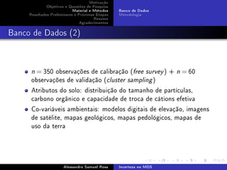 Motivação
Objetivos e Questões de Pesquisa
Material e Métodos
Resultados Preliminares e Próximas Etapas
Resumo
Agradecimentos

Banco de Dados
Metodologia

Banco de Dados (2)

= 350 observações de calibração (free survey ) +
observações de validação (cluster sampling )

n

n

= 60

Atributos do solo: distribuição do tamanho de partículas,
carbono orgânico e capacidade de troca de cátions efetiva
Co-variáveis ambientais: modelos digitais de elevação, imagens
de satélite, mapas geológicos, mapas pedológicos, mapas de
uso da terra

Alessandro Samuel Rosa

Incerteza no MDS

 