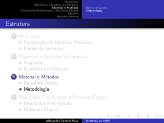 Motivação
Objetivos e Questões de Pesquisa
Material e Métodos
Resultados Preliminares e Próximas Etapas
Resumo
Agradecimentos

Banco de Dados
Metodologia

Estrutura
1

Motivação
Construção de Modelos Preditivos
Fontes de Incerteza

2

Objetivos e Questões de Pesquisa
Objetivos
Questões de Pesquisa

3

Material e Métodos
Banco de Dados
Metodologia

4

Resultados Preliminares e Próximas Etapas
Resultados Preliminares
Próximas Etapas
Alessandro Samuel Rosa

Incerteza no MDS

 