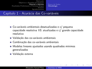 Motivação
Objetivos e Questões de Pesquisa
Material e Métodos
Resultados Preliminares e Próximas Etapas
Resumo
Agradecimentos

Banco de Dados
Metodologia

Capítulo 1 - Acurácia das Co-variáveis

Co-variáveis ambientais desatualizadas e c/ pequena
capacidade resolutiva VS. atualizadas e c/ grande capacidade
resolutiva
Validação das co-variáveis ambientais
Combinação das co-variáveis ambientais
Modelos lineares ajustados usando quadrados mínimos
generalizados
Validação externa

Alessandro Samuel Rosa

Incerteza no MDS

 