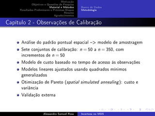 Motivação
Objetivos e Questões de Pesquisa
Material e Métodos
Resultados Preliminares e Próximas Etapas
Resumo
Agradecimentos

Banco de Dados
Metodologia

Capítulo 2 - Observações de Calibração

Análise do padrão pontual espacial  modelo de amostragem
Sete conjuntos de calibração:
incrementos de n = 50

n

= 50 a

n

= 350, com

Modelo de custo baseado no tempo de acesso às observações
Modelos lineares ajustados usando quadrados mínimos
generalizados
Otimização de Pareto (spatial
variância

simulated annealing

Validação externa

Alessandro Samuel Rosa

Incerteza no MDS

): custo e

 