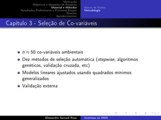 Motivação
Objetivos e Questões de Pesquisa
Material e Métodos
Resultados Preliminares e Próximas Etapas
Resumo
Agradecimentos

Banco de Dados
Metodologia

Capítulo 3 - Seleção de Co-variáveis

n

≈ 50 co-variáveis ambientais

Dez métodos de seleção automática (stepwise, algorítmos
genéticos, validação cruzada, etc)
Modelos lineares ajustados usando quadrados mínimos
generalizados
Validação externa

Alessandro Samuel Rosa

Incerteza no MDS

 