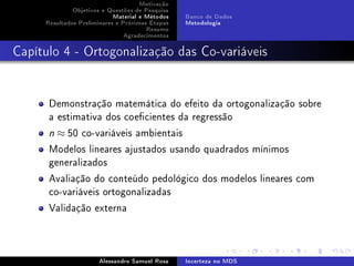 Motivação
Objetivos e Questões de Pesquisa
Material e Métodos
Resultados Preliminares e Próximas Etapas
Resumo
Agradecimentos

Banco de Dados
Metodologia

Capítulo 4 - Ortogonalização das Co-variáveis

Demonstração matemática do efeito da ortogonalização sobre
a estimativa dos coecientes da regressão
n

≈ 50 co-variáveis ambientais

Modelos lineares ajustados usando quadrados mínimos
generalizados
Avaliação do conteúdo pedológico dos modelos lineares com
co-variáveis ortogonalizadas
Validação externa

Alessandro Samuel Rosa

Incerteza no MDS

 