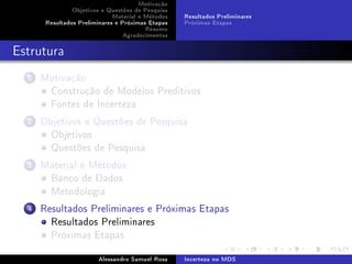 Motivação
Objetivos e Questões de Pesquisa
Material e Métodos
Resultados Preliminares e Próximas Etapas
Resumo
Agradecimentos

Resultados Preliminares
Próximas Etapas

Estrutura
1

Motivação
Construção de Modelos Preditivos
Fontes de Incerteza

2

Objetivos e Questões de Pesquisa
Objetivos
Questões de Pesquisa

3

Material e Métodos
Banco de Dados
Metodologia

4

Resultados Preliminares e Próximas Etapas
Resultados Preliminares
Próximas Etapas
Alessandro Samuel Rosa

Incerteza no MDS

 
