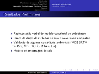 Motivação
Objetivos e Questões de Pesquisa
Material e Métodos
Resultados Preliminares e Próximas Etapas
Resumo
Agradecimentos

Resultados Preliminares
Próximas Etapas

Resultados Preliminares

Representação verbal do modelo conceitual de pedogênese
Banco de dados de atributos do solo e co-variáveis ambientais
Validação de algumas co-variáveis ambientais (MDE SRTM
≈ 15m; MDE TOPODATA ≈ 9m)
Modelo de amostragem de solo

Alessandro Samuel Rosa

Incerteza no MDS

 