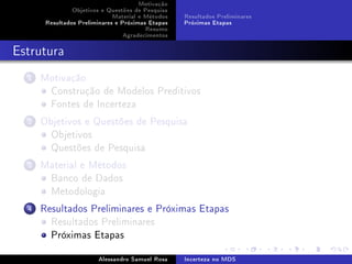 Motivação
Objetivos e Questões de Pesquisa
Material e Métodos
Resultados Preliminares e Próximas Etapas
Resumo
Agradecimentos

Resultados Preliminares
Próximas Etapas

Estrutura
1

Motivação
Construção de Modelos Preditivos
Fontes de Incerteza

2

Objetivos e Questões de Pesquisa
Objetivos
Questões de Pesquisa

3

Material e Métodos
Banco de Dados
Metodologia

4

Resultados Preliminares e Próximas Etapas
Resultados Preliminares
Próximas Etapas
Alessandro Samuel Rosa

Incerteza no MDS

 