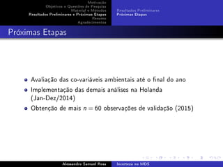 Motivação
Objetivos e Questões de Pesquisa
Material e Métodos
Resultados Preliminares e Próximas Etapas
Resumo
Agradecimentos

Resultados Preliminares
Próximas Etapas

Próximas Etapas

Avaliação das co-variáveis ambientais até o nal do ano
Implementação das demais análises na Holanda
(Jan-Dez/2014)
Obtenção de mais

n

= 60 observações de validação (2015)

Alessandro Samuel Rosa

Incerteza no MDS

 